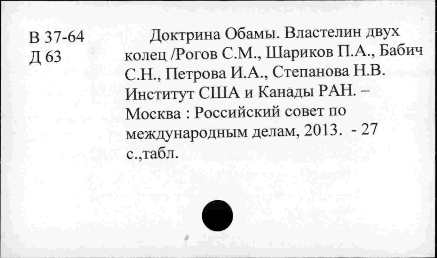 ﻿В 37-64
Д63
Доктрина Обамы. Властелин двух колец /Рогов С.М., Шариков П.А., Бабич С.Н., Петрова И.А., Степанова Н.В. Институт США и Канады РАН. — Москва : Российский совет по международным делам, 2013. -27 с.,табл.